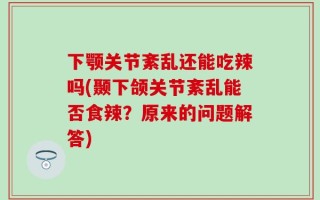 下颚关节紊乱还能吃辣吗(颞下颌关节紊乱能否食辣？原来的问题解答)