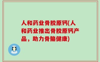人和药业骨胶原钙(人和药业推出骨胶原钙产品，助力骨骼健康)