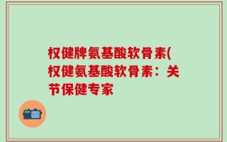 权健牌氨基酸软骨素(权健氨基酸软骨素：关节保健专家
