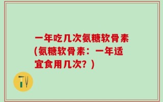 一年吃几次氨糖软骨素(氨糖软骨素：一年适宜食用几次？)