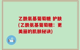 乙酰氨基葡萄糖 护肤(乙酰氨基葡萄糖：更美丽的肌肤秘诀)