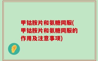 甲钴胺片和氨糖同服(甲钴胺片和氨糖同服的作用及注意事项)