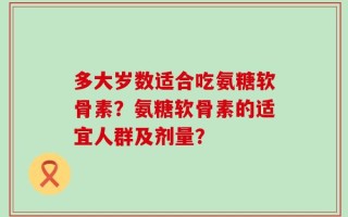 多大岁数适合吃氨糖软骨素？氨糖软骨素的适宜人群及剂量？