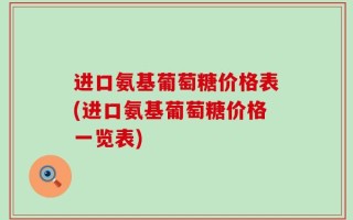 进口氨基葡萄糖价格表(进口氨基葡萄糖价格一览表)