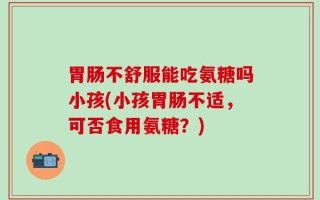 胃肠不舒服能吃氨糖吗小孩(小孩胃肠不适，可否食用氨糖？)