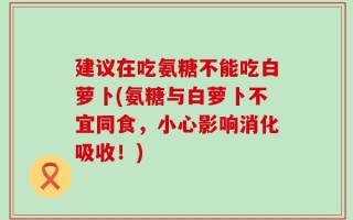 建议在吃氨糖不能吃白萝卜(氨糖与白萝卜不宜同食，小心影响消化吸收！)