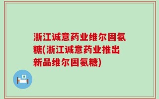 浙江诚意药业维尔固氨糖(浙江诚意药业推出新品维尔固氨糖)