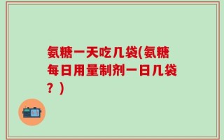 氨糖一天吃几袋(氨糖每日用量制剂一日几袋？)