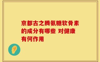 京都古之腾氨糖软骨素的成分有哪些 对健康有何作用