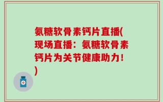 氨糖软骨素钙片直播(现场直播：氨糖软骨素钙片为关节健康助力！)