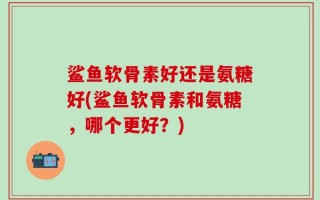 鲨鱼软骨素好还是氨糖好(鲨鱼软骨素和氨糖，哪个更好？)