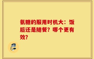 氨糖的服用时机大：饭后还是随餐？哪个更有效？