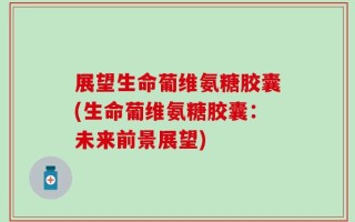 展望生命葡维氨糖胶囊(生命葡维氨糖胶囊：未来前景展望)