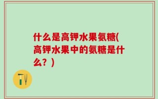 什么是高钾水果氨糖(高钾水果中的氨糖是什么？)