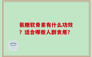 氨糖软骨素有什么功效？适合哪些人群食用？