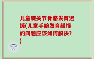 儿童腕关节骨骼发育迟缓(儿童手腕发育缓慢的问题应该如何解决？)