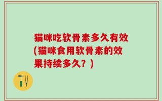 猫咪吃软骨素多久有效(猫咪食用软骨素的效果持续多久？)