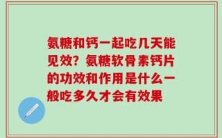 氨糖和钙一起吃几天能见效？氨糖软骨素钙片的功效和作用是什么一般吃多久才会有效果