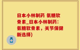 日本小林制药 氨糖软骨素_日本小林制药：氨糖软骨素，关节保健新选择)