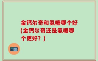 金钙尔奇和氨糖哪个好(金钙尔奇还是氨糖哪个更好？)