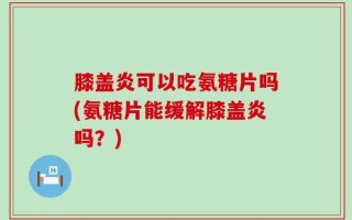 膝盖炎可以吃氨糖片吗(氨糖片能缓解膝盖炎吗？)