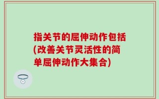 指关节的屈伸动作包括(改善关节灵活性的简单屈伸动作大集合)