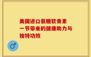 美国进口氨糖软骨素 一节带来的健康助力与独特功效