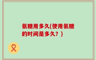 氨糖用多久(使用氨糖的时间是多久？)