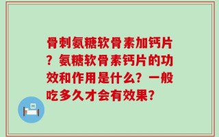 骨刺氨糖软骨素加钙片？氨糖软骨素钙片的功效和作用是什么？一般吃多久才会有效果？