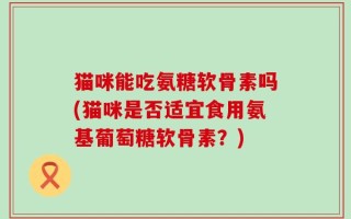 猫咪能吃氨糖软骨素吗(猫咪是否适宜食用氨基葡萄糖软骨素？)