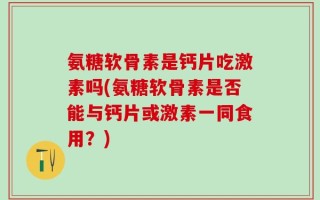 氨糖软骨素是钙片吃激素吗(氨糖软骨素是否能与钙片或激素一同食用？)