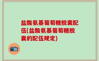 盐酸氨基葡萄糖胶囊配伍(盐酸氨基葡萄糖胶囊的配伍规定)