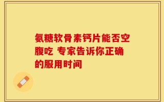 氨糖软骨素钙片能否空腹吃 专家告诉你正确的服用时间