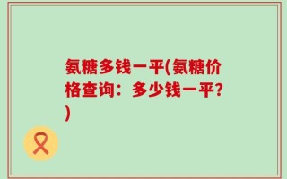 氨糖多钱一平(氨糖价格查询：多少钱一平？)