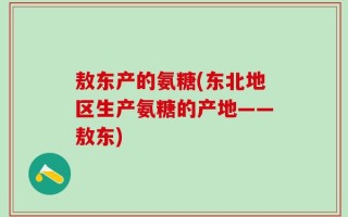 敖东产的氨糖(东北地区生产氨糖的产地——敖东)