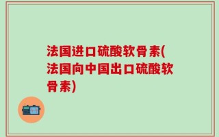 法国进口硫酸软骨素(法国向中国出口硫酸软骨素)