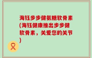 海钰步步健氨糖软骨素(海钰健康推出步步健软骨素，关爱您的关节)