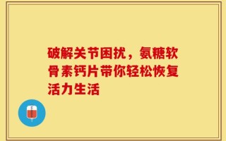 破解关节困扰，氨糖软骨素钙片带你轻松恢复活力生活