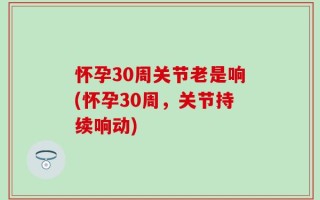 怀孕30周关节老是响(怀孕30周，关节持续响动)