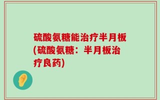 硫酸氨糖能治疗半月板(硫酸氨糖：半月板治疗良药)