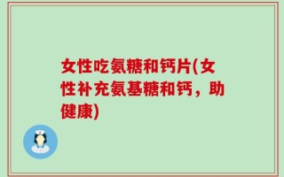 女性吃氨糖和钙片(女性补充氨基糖和钙，助健康)