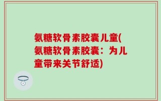 氨糖软骨素胶囊儿童(氨糖软骨素胶囊：为儿童带来关节舒适)