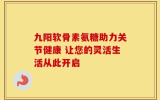 九阳软骨素氨糖助力关节健康 让您的灵活生活从此开启