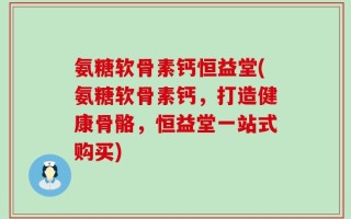 氨糖软骨素钙恒益堂(氨糖软骨素钙，打造健康骨骼，恒益堂一站式购买)