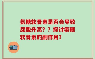 氨糖软骨素是否会导致尿酸升高？？探讨氨糖软骨素的副作用？