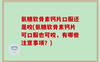 氨糖软骨素钙片口服还是咬(氨糖软骨素钙片可口服也可咬，有哪些注意事项？)