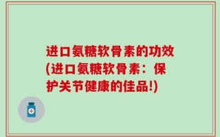 进口氨糖软骨素的功效(进口氨糖软骨素：保护关节健康的佳品!)
