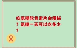 吃氨糖软骨素片会便秘？氨糖一天可以吃多少？