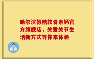 哈尔滨氨糖软骨素钙官方旗舰店，关爱关节生活新方式等你来体验