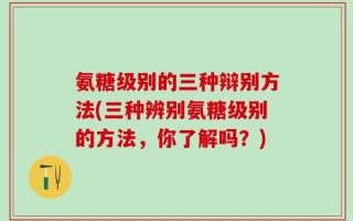 氨糖级别的三种辩别方法(三种辨别氨糖级别的方法，你了解吗？)